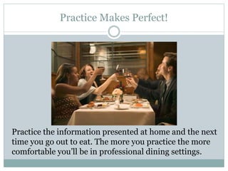 Practice Makes Perfect!
Practice the information presented at home and the next
time you go out to eat. The more you practice the more
comfortable you’ll be in professional dining settings.
 
