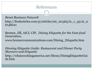 References
Benet Business Network
http://findarticles.com/p/articles/mi_m1365/is_1_35/ai_n
6148221
Bremer, Jill, AICI, CIP, Dining Etiquette for the Fast-food
Generation,
www.bremercommunications.com/Dining_Etiquette.htm
Dinning Etiquette Guide: Restaurant and Dinner Party
Manners and Etiquette
http://whatscookingamerica.net/Menu/DiningEtiquetteGui
de.htm
 