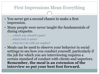 First Impressions Mean Everything
 You never get a second chance to make a first
impression.
 Many people were never taught the fundamentals of
dining etiquette.
 ….which way should I pass?
 …which fork is mine?
 …what do I do with my napkin?
 Meals can be used to observe your behavior in social
settings to see how you conduct yourself, particularly if
the job for which you are interviewing requires a
certain standard of conduct with clients and superiors.
Remember, the meal is an extension of the
interview so put your best foot forward.
 