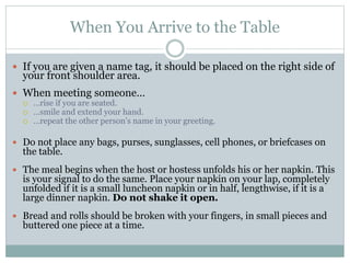 When You Arrive to the Table
 If you are given a name tag, it should be placed on the right side of
your front shoulder area.
 When meeting someone…
 …rise if you are seated.
 …smile and extend your hand.
 …repeat the other person’s name in your greeting.
 Do not place any bags, purses, sunglasses, cell phones, or briefcases on
the table.
 The meal begins when the host or hostess unfolds his or her napkin. This
is your signal to do the same. Place your napkin on your lap, completely
unfolded if it is a small luncheon napkin or in half, lengthwise, if it is a
large dinner napkin. Do not shake it open.
 Bread and rolls should be broken with your fingers, in small pieces and
buttered one piece at a time.
 