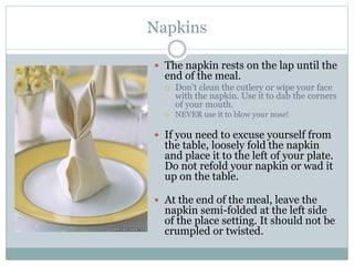 Napkins
 The napkin rests on the lap until the
end of the meal.
 Don't clean the cutlery or wipe your face
with the napkin. Use it to dab the corners
of your mouth.
 NEVER use it to blow your nose!
 If you need to excuse yourself from
the table, loosely fold the napkin
and place it to the left of your plate.
Do not refold your napkin or wad it
up on the table.
 At the end of the meal, leave the
napkin semi-folded at the left side
of the place setting. It should not be
crumpled or twisted.
 