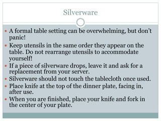 Silverware
 A formal table setting can be overwhelming, but don’t
panic!
 Keep utensils in the same order they appear on the
table. Do not rearrange utensils to accommodate
yourself!
 If a piece of silverware drops, leave it and ask for a
replacement from your server.
 Silverware should not touch the tablecloth once used.
 Place knife at the top of the dinner plate, facing in,
after use.
 When you are finished, place your knife and fork in
the center of your plate.
 
