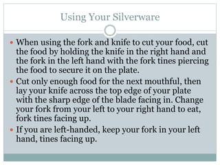 Using Your Silverware
 When using the fork and knife to cut your food, cut
the food by holding the knife in the right hand and
the fork in the left hand with the fork tines piercing
the food to secure it on the plate.
 Cut only enough food for the next mouthful, then
lay your knife across the top edge of your plate
with the sharp edge of the blade facing in. Change
your fork from your left to your right hand to eat,
fork tines facing up.
 If you are left-handed, keep your fork in your left
hand, tines facing up.
 
