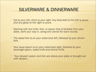 SILVERWARE & DINNERWARE
 Eat to your left, drink to your right. Any food dish to the left is yours,
and any glass to the right is yours.
 Starting with the knife, fork, or spoon that is farthest from your
plate, work your way in, using one utensil for each course.
 The salad fork is on your outermost left, followed by your dinner
fork.
 Your soup spoon is on your outermost right, followed by your
beverage spoon, salad knife and dinner knife.
 Your dessert spoon and fork are above your plate or brought out
with dessert. .
 