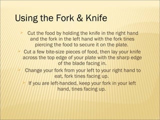  Cut the food by holding the knife in the right hand
and the fork in the left hand with the fork tines
piercing the food to secure it on the plate.
 Cut a few bite-size pieces of food, then lay your knife
across the top edge of your plate with the sharp edge
of the blade facing in.
 Change your fork from your left to your right hand to
eat, fork tines facing up.
 If you are left-handed, keep your fork in your left
hand, tines facing up.
Using the Fork & Knife
 