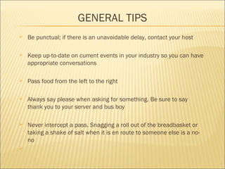 GENERAL TIPS
 Be punctual; if there is an unavoidable delay, contact your host
 Keep up-to-date on current events in your industry so you can have
appropriate conversations
 Pass food from the left to the right
 Always say please when asking for something. Be sure to say
thank you to your server and bus boy
 Never intercept a pass. Snagging a roll out of the breadbasket or
taking a shake of salt when it is en route to someone else is a no-
no

 