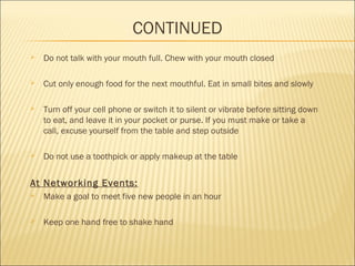 CONTINUED
 Do not talk with your mouth full. Chew with your mouth closed 
 Cut only enough food for the next mouthful. Eat in small bites and slowly
 Turn off your cell phone or switch it to silent or vibrate before sitting down
to eat, and leave it in your pocket or purse. If you must make or take a
call, excuse yourself from the table and step outside
 Do not use a toothpick or apply makeup at the table
At Networking Events:
 Make a goal to meet five new people in an hour
 Keep one hand free to shake hand
 