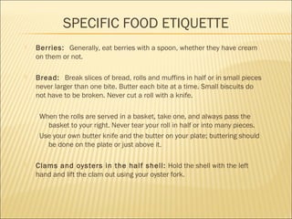 SPECIFIC FOOD ETIQUETTE
 Berries:  Generally, eat berries with a spoon, whether they have cream
on them or not.
 Bread:  Break slices of bread, rolls and muffins in half or in small pieces
never larger than one bite. Butter each bite at a time. Small biscuits do
not have to be broken. Never cut a roll with a knife.
When the rolls are served in a basket, take one, and always pass the
basket to your right. Never tear your roll in half or into many pieces.
Use your own butter knife and the butter on your plate; buttering should
be done on the plate or just above it.
 Clams and oysters in the half shell: Hold the shell with the left
hand and lift the clam out using your oyster fork.
 