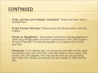  Crab, shrimp and lobster cocktails: These are eaten with a
cocktail fork.
 Fried Fantail Shrimp: Picked up by the tail and eaten with the
fingers.
 Pasta or Spaghetti:  The perfect method for eating spaghetti or
other long stringy pasta is to twirl it around your fork. Use a spoon
to help if needed. It is also acceptable to cut pasta with a knife
and fork.
 Potatoes: If not already slit, cut across the top with a knife, open
the potato wider with your fork, and add butter or sour cream and
chives, salt, and pepper. You may eat the skin as you go along.
Don't take the insides out and put the skin aside (or take the foil
off).
 
