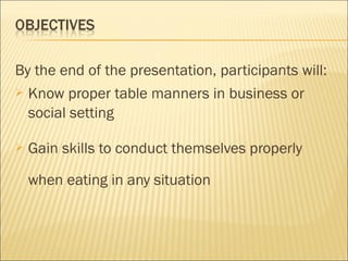 By the end of the presentation, participants will:
 Know proper table manners in business or
social setting
 Gain skills to conduct themselves properly
when eating in any situation
 