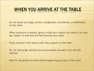  Do not place any bags, purses, sunglasses, cell phones, or briefcases
on the table
 When everyone is seated, gently unfold your napkin and place it on your
lap, folded in half with the fold towards your waist
 Keep utensils in the same order they appear on the table
 Do not rearrange utensils to accommodate yourself if you are left-
handed
 Wait for all parties to arrive before beginning any part of the meal
 