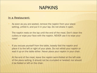 NAPKINS
In a Restaurant:
 As soon as you are seated, remove the napkin from your place
setting, unfold it, and put it in your lap. Do not shake it open.
The napkin rests on the lap until the end of the meal. Don't clean the
cutlery or wipe your face with the napkin. NEVER use it to wipe your
nose!
 If you excuse yourself from the table, loosely fold the napkin and
place it to the left or right of your plate. Do not refold your napkin or
wad it up on the table either. Never place your napkin in your chair.
At the end of the meal, leave the napkin semi-folded at the left side
of the place setting. It should not be crumpled or twisted; nor should
it be folded or left on the chair.
 