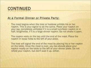 At a Formal Dinner or Private Party:
 The meal begins when the host or hostess unfolds his or her
napkin. This is your signal to do the same. Place your napkin on
your lap, completely unfolded if it is a small luncheon napkin or in
half, lengthwise, if it is a large dinner napkin. Do not shake it open.
The napkin rests on the lap until the end of the meal. Place the
napkin in loose folds to the left of your plate.
The host will signal the end of the meal by placing his or her napkin
on the table. Once the meal is over, you too should place your
napkin neatly on the table to the left of your dinner plate. Do not
refold your napkin, but don't wad it up, either.
 