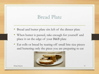 Bread Plate
? Bread and butter plate sits left of the dinner plate
? When butter is passed, take enough for yourself and
place it on the edge of your B&B plate
? Eat rolls or bread by tearing off small bite size pieces
and buttering only the piece you are preparing to eat
Dining Etiquette 10
 