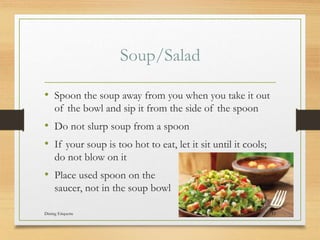 Soup/Salad
? Spoon the soup away from you when you take it out
of the bowl and sip it from the side of the spoon
? Do not slurp soup from a spoon
? If your soup is too hot to eat, let it sit until it cools;
do not blow on it
? Place used spoon on the
saucer, not in the soup bowl
Dining Etiquette 11
 