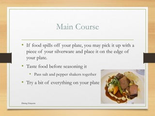 Main Course
? If food spills off your plate, you may pick it up with a
piece of your silverware and place it on the edge of
your plate.
? Taste food before seasoning it
? Pass salt and pepper shakers together
? Try a bit of everything on your plate
Dining Etiquette 12
 