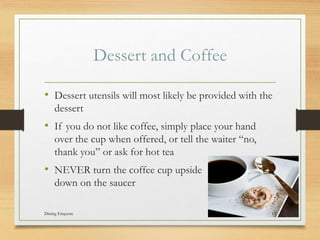 Dessert and Coffee
? Dessert utensils will most likely be provided with the
dessert
? If you do not like coffee, simply place your hand
over the cup when offered, or tell the waiter no,
thank you or ask for hot tea
? NEVER turn the coffee cup upside
down on the saucer
Dining Etiquette 13
 