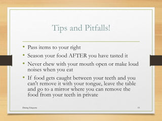 Tips and Pitfalls!
? Pass items to your right
? Season your food AFTER you have tasted it
? Never chew with your mouth open or make loud
noises when you eat
? If food gets caught between your teeth and you
can't remove it with your tongue, leave the table
and go to a mirror where you can remove the
food from your teeth in private
Dining Etiquette 15
 