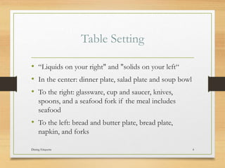 Table Setting
? Liquids on your right" and "solids on your left
? In the center: dinner plate, salad plate and soup bowl
? To the right: glassware, cup and saucer, knives,
spoons, and a seafood fork if the meal includes
seafood
? To the left: bread and butter plate, bread plate,
napkin, and forks
Dining Etiquette 4
 