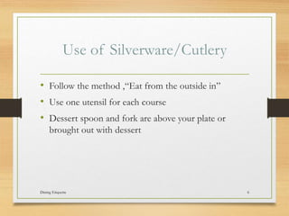 Use of Silverware/Cutlery
? Follow the method ,Eat from the outside in
? Use one utensil for each course
? Dessert spoon and fork are above your plate or
brought out with dessert
Dining Etiquette 6
 