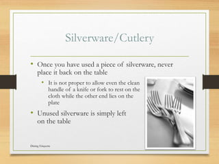 Silverware/Cutlery
? Once you have used a piece of silverware, never
place it back on the table
? It is not proper to allow even the clean
handle of a knife or fork to rest on the
cloth while the other end lies on the
plate
? Unused silverware is simply left
on the table
Dining Etiquette 7
 