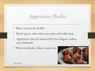 Appetizers/Buffet
? Dont crowd the buffet
? Dont graze, take what you want and walk away
? Appetizers may be eaten with your fingers, unless
very elaborate
? When in doubt, follow your host
Dining Etiquette 9
 