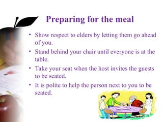 Preparing for the meal
• Show respect to elders by letting them go ahead
of you.
• Stand behind your chair until everyone is at the
table.
• Take your seat when the host invites the guests
to be seated.
• It is polite to help the person next to you to be
seated.
 