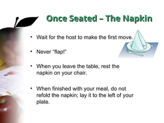 Once Seated – The Napkin
Once Seated – The Napkin
• Wait for the host to make the first move.
• Never “flap!”
• When you leave the table, rest the
napkin on your chair.
• When finished with your meal, do not
refold the napkin; lay it to the left of your
plate.
 