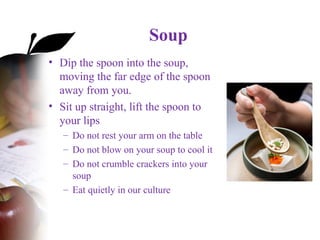 Soup
• Dip the spoon into the soup,
moving the far edge of the spoon
away from you.
• Sit up straight, lift the spoon to
your lips
– Do not rest your arm on the table
– Do not blow on your soup to cool it
– Do not crumble crackers into your
soup
– Eat quietly in our culture
 