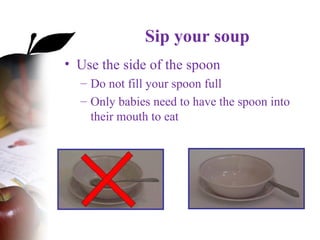 Sip your soup
• Use the side of the spoon
– Do not fill your spoon full
– Only babies need to have the spoon into
their mouth to eat
 