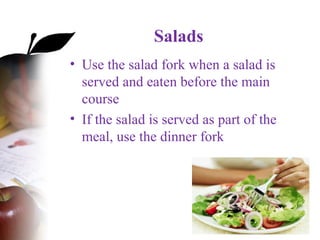 Salads
• Use the salad fork when a salad is
served and eaten before the main
course
• If the salad is served as part of the
meal, use the dinner fork
 