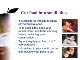 Cut food into small bites
• It is considered impolite to cut all
of your food at once.
• Take small bites, keep your
mouth closed and finish chewing
before continuing your
conversation.
• Try not to gulp your food, it isn't
very attractive
• Lift the food to your mouth; do not
lean down to your plate to eat.
 