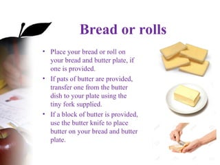 Bread or rolls
• Place your bread or roll on
your bread and butter plate, if
one is provided.
• If pats of butter are provided,
transfer one from the butter
dish to your plate using the
tiny fork supplied.
• If a block of butter is provided,
use the butter knife to place
butter on your bread and butter
plate.
 