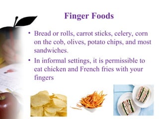 Finger Foods
• Bread or rolls, carrot sticks, celery, corn
on the cob, olives, potato chips, and most
sandwiches.
• In informal settings, it is permissible to
eat chicken and French fries with your
fingers
 
