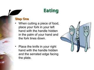 Eating
Eating
Step One
Step One
• When cutting a piece of food,
place your fork in your left
hand with the handle hidden
in the palm of your hand and
the fork tines down.
• Place the knife in your right
hand with the handle hidden
and the serrated edge facing
the plate.
 