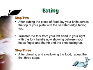 Step Two
Step Two
• After cutting the piece of food, lay your knife across
the top of your plate with the serrated edge facing
you.
• Transfer the fork from your left hand to your right
with the fork handle now showing between your
index finger and thumb and the tines facing up.
Step Three
Step Three
• After chewing and swallowing the food, repeat the
first three steps.
Eating
Eating
 