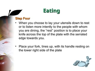 Step Four
Step Four
• When you choose to lay your utensils down to rest
or to listen more intently to the people with whom
you are dining, the “rest” position is to place your
knife across the top of the plate with the serrated
edge towards you.
• Place your fork, tines up, with its handle resting on
the lower right side of the plate
Eating
Eating
 