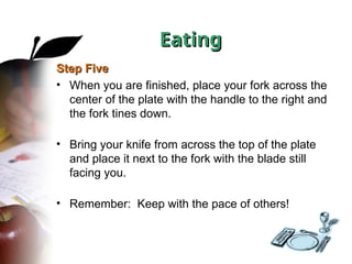 Step Five
Step Five
• When you are finished, place your fork across the
center of the plate with the handle to the right and
the fork tines down.
• Bring your knife from across the top of the plate
and place it next to the fork with the blade still
facing you.
• Remember: Keep with the pace of others!
Eating
Eating
 