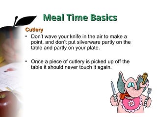 Meal Time Basics
Meal Time Basics
Cutlery
Cutlery
• Don’t wave your knife in the air to make a
point, and don’t put silverware partly on the
table and partly on your plate.
• Once a piece of cutlery is picked up off the
table it should never touch it again.
 