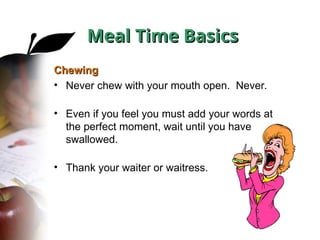 Chewing
Chewing
• Never chew with your mouth open. Never.
• Even if you feel you must add your words at
the perfect moment, wait until you have
swallowed.
• Thank your waiter or waitress.
Meal Time Basics
Meal Time Basics
 