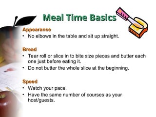 Appearance
Appearance
• No elbows in the table and sit up straight.
Bread
Bread
• Tear roll or slice in to bite size pieces and butter each
one just before eating it.
• Do not butter the whole slice at the beginning.
Speed
Speed
• Watch your pace.
• Have the same number of courses as your
host/guests.
Meal Time Basics
Meal Time Basics
 
