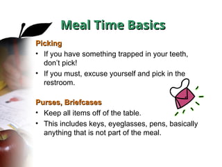 Picking
Picking
• If you have something trapped in your teeth,
don’t pick!
• If you must, excuse yourself and pick in the
restroom.
Purses, Briefcases
Purses, Briefcases
• Keep all items off of the table.
• This includes keys, eyeglasses, pens, basically
anything that is not part of the meal.
Meal Time Basics
Meal Time Basics
 