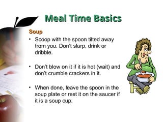 Soup
Soup
• Scoop with the spoon tilted away
from you. Don’t slurp, drink or
dribble.
• Don’t blow on it if it is hot (wait) and
don’t crumble crackers in it.
• When done, leave the spoon in the
soup plate or rest it on the saucer if
it is a soup cup.
Meal Time Basics
Meal Time Basics
 