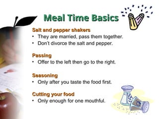 Salt and pepper shakers
Salt and pepper shakers
• They are married, pass them together.
• Don’t divorce the salt and pepper.
Passing
Passing
• Offer to the left then go to the right.
Seasoning
Seasoning
• Only after you taste the food first.
Cutting your food
Cutting your food
• Only enough for one mouthful.
Meal Time Basics
Meal Time Basics
 