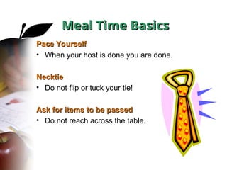 Pace Yourself
Pace Yourself
• When your host is done you are done.
Necktie
Necktie
• Do not flip or tuck your tie!
Ask for items to be passed
Ask for items to be passed
• Do not reach across the table.
Meal Time Basics
Meal Time Basics
 