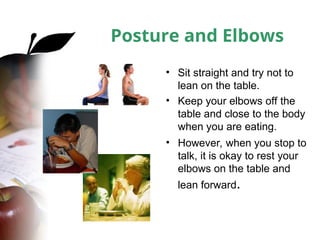 Posture and Elbows
• Sit straight and try not to
lean on the table.
• Keep your elbows off the
table and close to the body
when you are eating.
• However, when you stop to
talk, it is okay to rest your
elbows on the table and
lean forward.
 