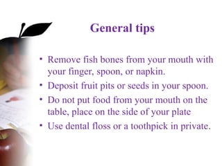 General tips
• Remove fish bones from your mouth with
your finger, spoon, or napkin.
• Deposit fruit pits or seeds in your spoon.
• Do not put food from your mouth on the
table, place on the side of your plate
• Use dental floss or a toothpick in private.
 