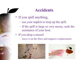 Accidents
• If you spill anything,
– use your napkin to mop up the spill.
– If the spill is large or very messy, seek the
assistance of your host.
• If you drop a utensil
– leave it on the floor and request a replacement.
 