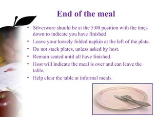 End of the meal
• Silverware should be at the 5:00 position with the tines
down to indicate you have finished
• Leave your loosely folded napkin at the left of the plate.
• Do not stack plates, unless asked by host.
• Remain seated until all have finished.
• Host will indicate the meal is over and can leave the
table.
• Help clear the table at informal meals.
 