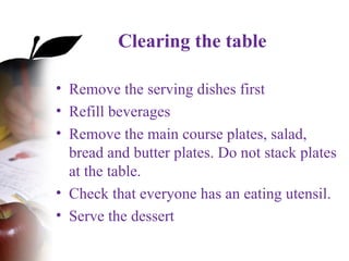 Clearing the table
• Remove the serving dishes first
• Refill beverages
• Remove the main course plates, salad,
bread and butter plates. Do not stack plates
at the table.
• Check that everyone has an eating utensil.
• Serve the dessert
 